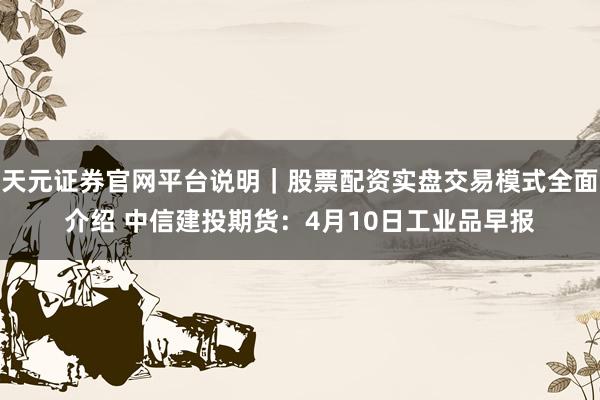 天元证券官网平台说明｜股票配资实盘交易模式全面介绍 中信建投期货：4月10日工业品早报